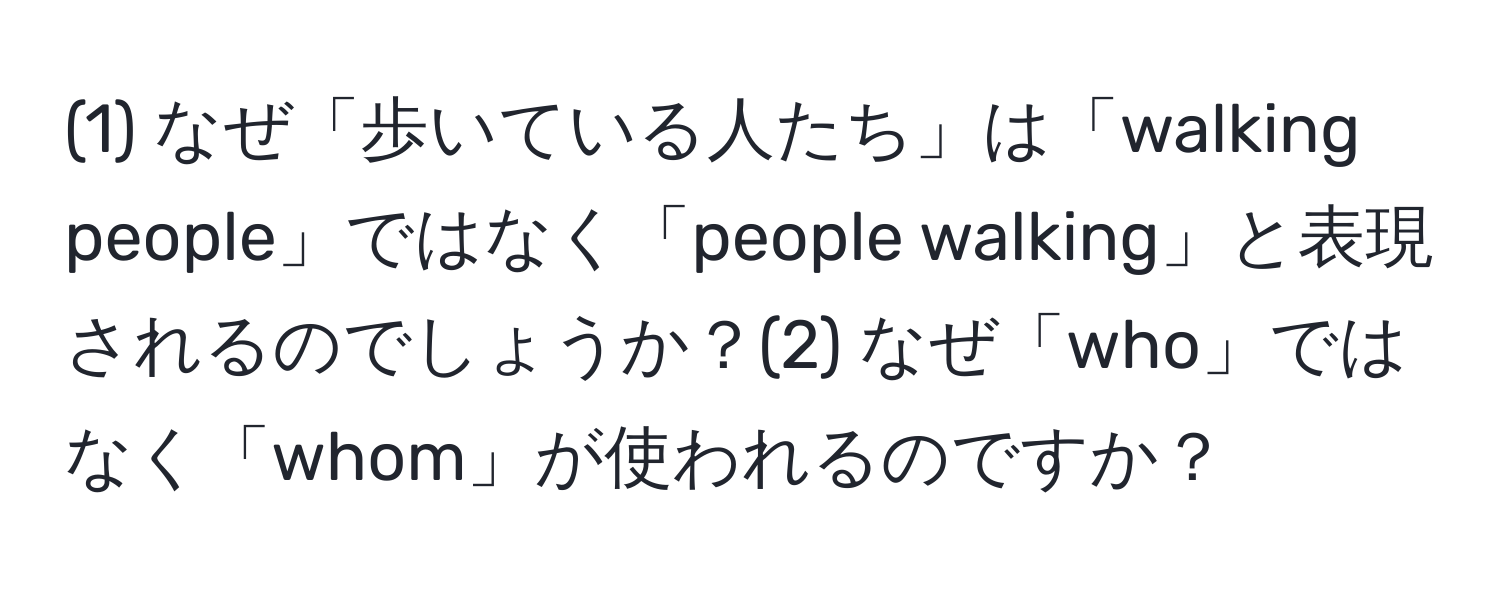 (1) なぜ「歩いている人たち」は「walking people」ではなく「people walking」と表現されるのでしょうか？(2) なぜ「who」ではなく「whom」が使われるのですか？