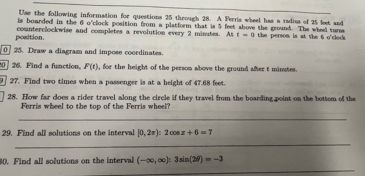 Use the following information for questions 25 through 28. A Ferris wheel has a radius of 25 feet and 
is boarded in the 6 o’clock position from a platform that is 5 feet above the ground. The wheel turns 
counterclockwise and completes a revolution every 2 minutes. At t=0 the person is at the 6 o'clock 
position. 
0 25. Draw a diagram and impose coordinates. 
20 26. Find a function, F(t) , for the height of the person above the ground after t minutes. 
9 27. Find two times when a passenger is at a height of 47.68 feet. 
28. How far does a rider travel along the circle if they travel from the boarding point on the bottom of the 
Ferris wheel to the top of the Ferris wheel? 
_ 
29. Find all solutions on the interval [0,2π ):2cos x+6=7
_ 
30. Find all solutions on the interval (-∈fty ,∈fty ):3sin (2θ )=-3
_