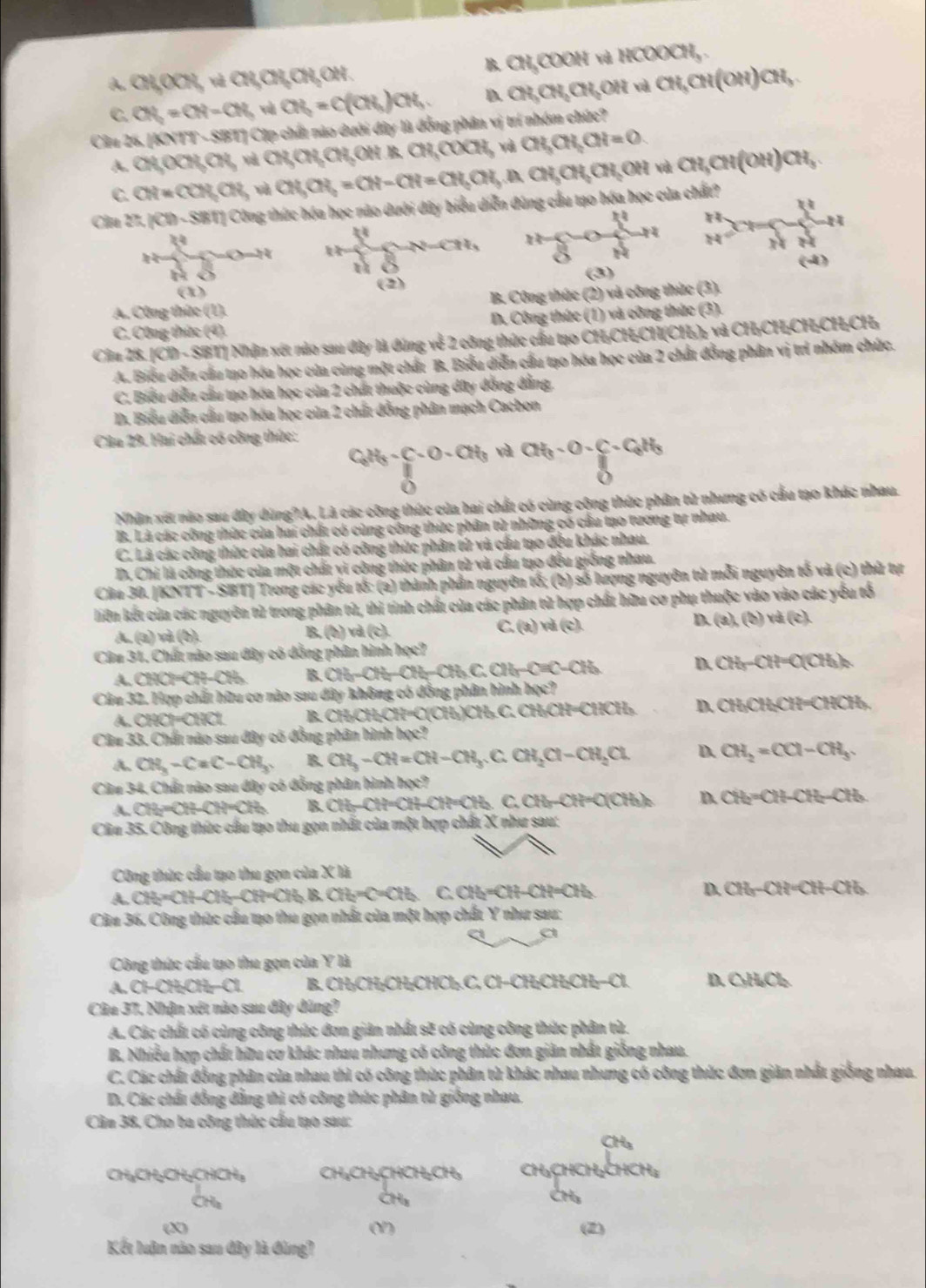A. CRORndQRORORO , B. CH,COOH và HCOOCH, .
C. CN_2=CN=CN_3 và CH_2=C(CH_3)CH_3. D. CH_3CH_2CH_3OH và CH_3CH(OH)CH_3.
Cầu 26. [KNTT - SBT] Cặp chất nào dưới đây là đồng phân vị trí nhóm chức?
A. CH,OCN,CN, và CR,CR,CR OH A.CH_3COCH_3 và CH_3CH_2CH=O
C. CH=CON,CN_3 và CH_3OH_2=CH-CH=CH_3OH_3.A.CH_3CH_2OH và CH_3CH(OH)CH_3.
u
Căn 27. |(1)-SBT| Công thức hóa học nào dưới đây biểu diễn đùng cầu tạo hóa học của chất?
"
O=N
N=CHI_1 frac n0 N/N  H z
(-4)
H Ô
8
(2) (3)
(1)
A. Công thức ( 77 B. Công thức (2) và công thức (3).
C. Công thức (4) D. Công thức (1) và công thức (3).
Câu 28. KIOD. SBT| Nhận xét nào sau dây là đứng về 2 công thức cầu tạo CH₃CH;CH(CH₃)₂ và CH;CH;CH;CH;CH₃
A. Biểu diễn cầu tạo hóa học của cùng một chất B. Biểu diễn cầu tạo hóa học của 2 chất đồng phân vị trí nhóm chức.
C. Biểu diễn cầu tạo hóa học của 2 chất thuộc cùng dây đồng đẳng,
D. Biểu diễn cầu tạo hóa học của 2 chất đồng phân mạch Cacbon
Câu 29. Hai chất có công thức:
C_6H_5-C-O-CH_3 và
|
Nhận xét nào sau đây dùng?A. Là các công thức của hai chất có cùng cộng thức phân tử nhưng có cầu tạo khác nhau.
B. Là các công thức của hai chất có cùng công thức phân tử những có cầu tạo tương tự nhau.
C, Là các công thức của hai chất có công thức phân tử và cầu tạo đều khác nhau.
D. Chỉ là công thức của một chất vì công thức phân tù và cầu tạo đều giống nhau.
Clia 30. |KNTT - SBT] Trong các yêu tổ: (a) thành phần nguyên tố; (b) số lượng nguyên tử mỗi nguyên tố và (c) thứ tự
liên kết của các nguyên tử trong phân tử, thì tinh chất của các phân tử hợp chất hữu cơ phụ thuộc vào vào các yểu tổ
A. (a) và (b). B, (b) và a C (a)val(c). D. (a),(b)vd(c).
Câu 31, Chất nào sau đây có đồng phân hình học?
A. CH t=CH-CH B. CH_3-CH_2-CH_3C.CH_3-CHC-CH_3
D. CH_3-CH=O(CH_3)_2
Câu 32. Hợp chất hữu cơ nào sau dây không có đồng phân hình hi x°
A. CH ∠ YXZ B. CH₃CH₃CH=C(CH₃)CH₃.C. CH₃CH ∠ HCH_3 D. CHOH,CH=CHCH
Câu 33. Chất nào sau đây có đồng phân hình học?
A. CH_3-CaC-CH_3 B. CH_3-CH=CH-CH_3.C.CH_2Cl-CH_2Cl. D. CH_2=CCl-CH_3
Câu 34, Chất nào sau đây có đồng phân hình học?
A. CH_2=CH-CH=CH_2 B. CH-CH=CH-CH=CH_2 C. CH-CH=O(CH_3)_2 D. CH_2=CH-CH_2-CH_3
Clầu 35. Công thức cầu tạo thu gọn nhất của một hợp chất X như sau:
Công thức cầu tạo thu gọn của X là
A. CH_2* CH-CH-CH=CH_2.I.B. CH_2=C=CH_3 CH=CH-CH=CH D. CH_3-CH=CH-CH_3
Câu 36. Công thức cầu tạo thu gọn nhất của một hợp chất Y như sau:
a a
Công thức cấu tạo thu gọn của Y là
A. CHCH_2OH-Cl B. CH₃CH₂CH₂CHCl₂ C, Cl-CH₂CH₃ CH-Cl D CHO_2
Câu 37, Nhận xét nào sau đây đúng?
A. Các chất có cùng công thức đơn giản nhất sẽ có cùng công thức phân tử.
B. Nhiều hợp chất hữu cơ khác nhau nhưng có công thức đơn giản nhất giống nhau.
C. Các chất đồng phân của nhau thì có công thức phân tử khác nhau nhưng có công thức đơn giản nhất giống nhau.
D. Các chất đồng đẳng thi có công thức phân tử giống nhau.
Cầm 38, Cho ba công thức cầu tạo sau:
a
CH₃CHyCH6CHCH, a a
Ora
(X) (/) (2)
Kết luận nào sau đây là đùng?