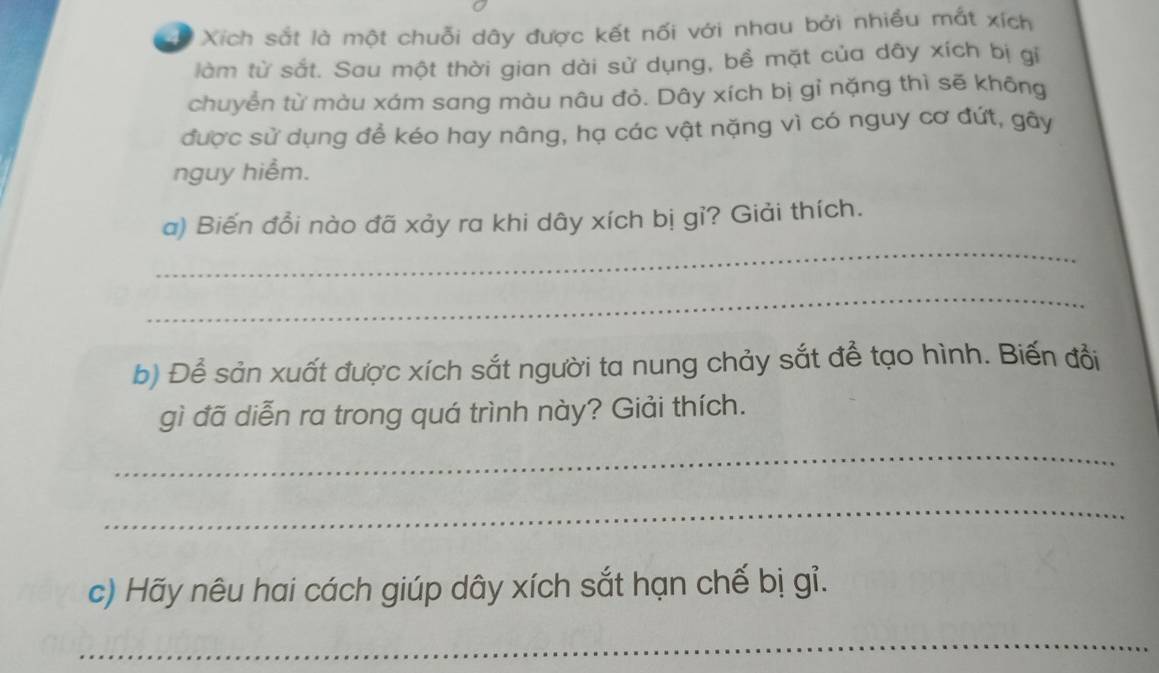 # Xích sắt là một chuỗi dây được kết nối với nhau bởi nhiều mắt xích 
làm từ sắt. Sau một thời gian dài sử dụng, bề mặt của dây xích bị gi 
chuyển từ màu xám sang màu nâu đỏ. Dây xích bị gỉ nặng thì sẽ không 
được sử dụng đề kéo hay nâng, hạ các vật nặng vì có nguy cơ đứt, gây 
nguy hiểm. 
a) Biến đổi nào đã xảy ra khi dây xích bị gỉ? Giải thích. 
_ 
_ 
b) Để sản xuất được xích sắt người ta nung chảy sắt để tạo hình. Biến đổi 
gì đã diễn ra trong quá trình này? Giải thích. 
_ 
_ 
c) Hãy nêu hai cách giúp dây xích sắt hạn chế bị gỉ. 
_