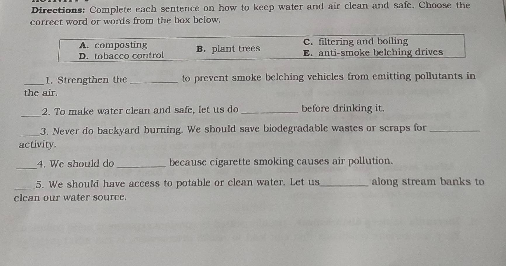 Directions: Complete each sentence on how to keep water and air clean and safe. Choose the
correct word or words from the box below.
A. composting C. filtering and boiling
B. plant trees
D. tobacco control E. anti-smoke belching drives
_1. Strengthen the _to prevent smoke belching vehicles from emitting pollutants in
the air.
_2. To make water clean and safe, let us do _before drinking it.
_3. Never do backyard burning. We should save biodegradable wastes or scraps for_
activity.
_
4. We should do _because cigarette smoking causes air pollution.
_5. We should have access to potable or clean water. Let us_ along stream banks to
clean our water source.