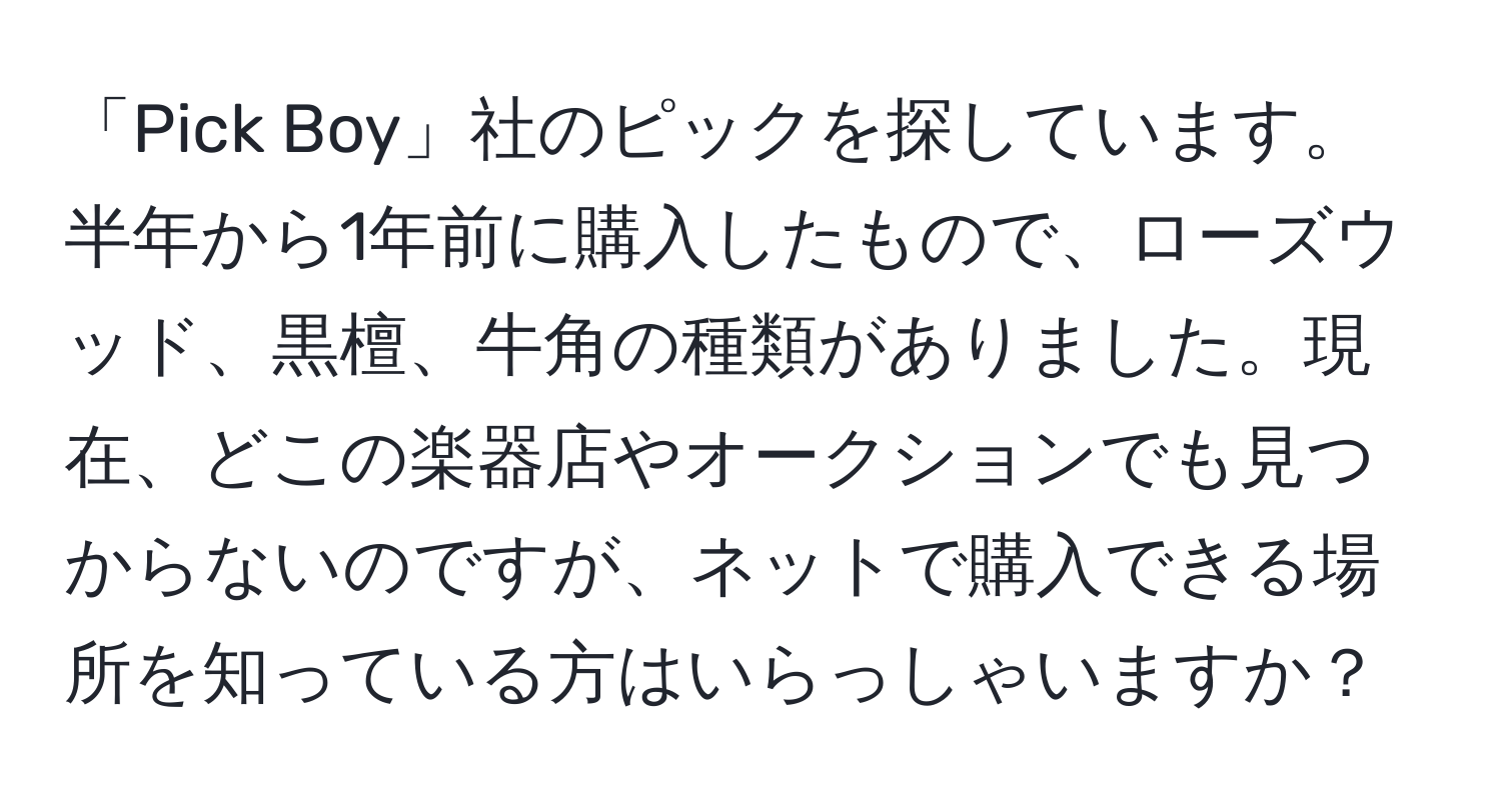 「Pick Boy」社のピックを探しています。半年から1年前に購入したもので、ローズウッド、黒檀、牛角の種類がありました。現在、どこの楽器店やオークションでも見つからないのですが、ネットで購入できる場所を知っている方はいらっしゃいますか？