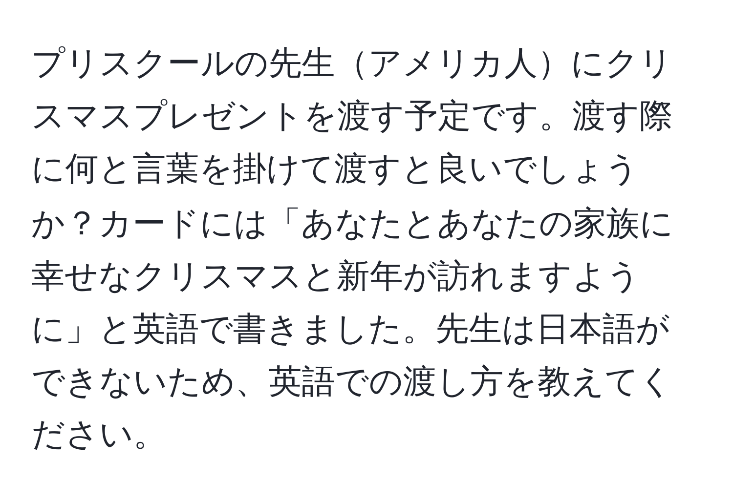 プリスクールの先生アメリカ人にクリスマスプレゼントを渡す予定です。渡す際に何と言葉を掛けて渡すと良いでしょうか？カードには「あなたとあなたの家族に幸せなクリスマスと新年が訪れますように」と英語で書きました。先生は日本語ができないため、英語での渡し方を教えてください。