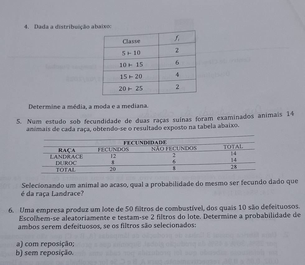 Dada a distribuição abaixo:
Determine a média, a moda e a mediana.
5. Num estudo sob fecundidade de duas raças suínas foram examinados animais 14
animais de cada raça, obtendo-se o resultado exposto na tabela abaixo.
Selecionando um animal ao acaso, qual a probabilidade do mesmo ser fecundo dado que
é da raça Landrace?
6. Uma empresa produz um lote de 50 filtros de combustível, dos quais 10 são defeituosos.
Escolhem-se aleatoriamente e testam-se 2 filtros do lote. Determine a probabilidade de
ambos serem defeituosos, se os filtros são selecionados:
a) com reposição;
b) sem reposição.