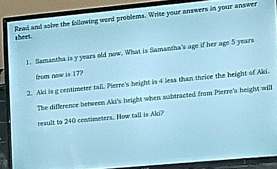 Read and solve the following word problems. Write your answers in your answer 
sheet. 
1. Samantha is y years old now. What is Samantha's age if her age 5 years
from now is 17? 
2. Aki is g centimeter tall. Pierre's height is 4 less than thrice the height of Aki. 
The difference between Aki's height when subtracted from Pierre's height will 
result to 240 centimeters. How tall is Aki?