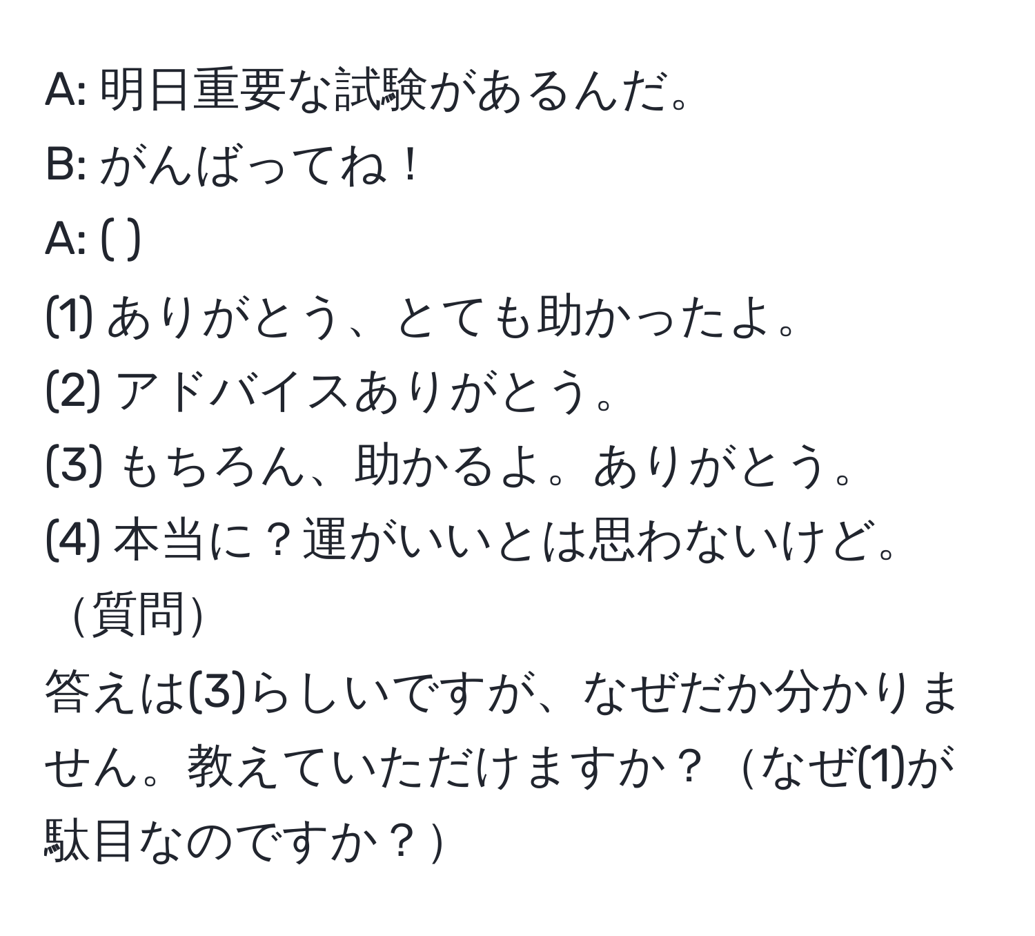 A: 明日重要な試験があるんだ。  
B: がんばってね！   
A: (     ).  
(1) ありがとう、とても助かったよ。  
(2) アドバイスありがとう。  
(3) もちろん、助かるよ。ありがとう。  
(4) 本当に？運がいいとは思わないけど。  
質問  
答えは(3)らしいですが、なぜだか分かりません。教えていただけますか？なぜ(1)が駄目なのですか？