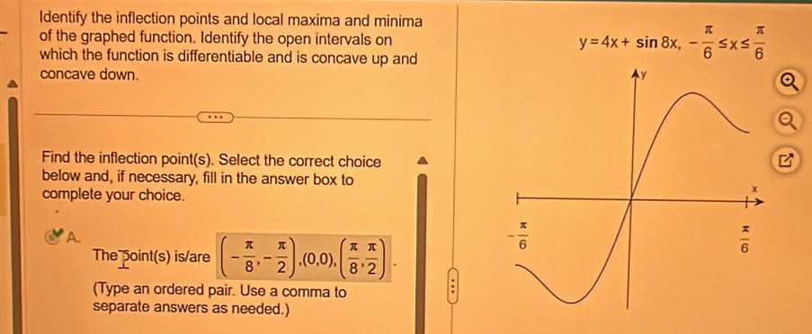 ldentify the inflection points and local maxima and minima
of the graphed function. Identify the open intervals on y=4x+sin 8x,- π /6 ≤ x≤  π /6 
which the function is differentiable and is concave up and
concave down. 
Q
Q
Find the inflection point(s). Select the correct choice
below and, if necessary, fill in the answer box to
complete your choice.
A.
The point(s) is/are (- π /8 ,- π /2 ),(0,0),( π /8 , π /2 ).
(Type an ordered pair. Use a comma to
.
separate answers as needed.)