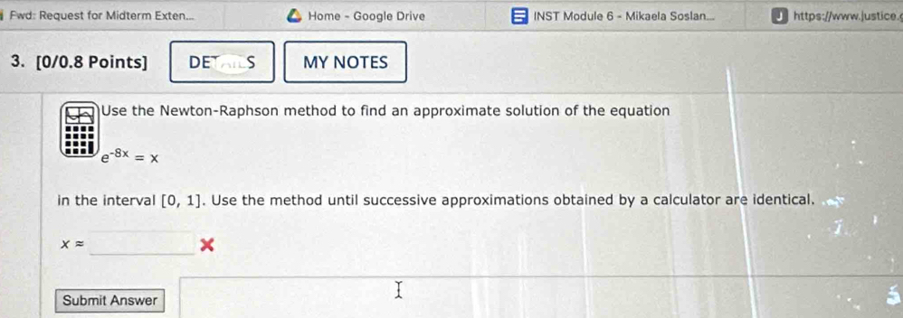 Fwd: Request for Midterm Exten... Home - Google Drive INST Module 6 - Mikaela Soslan... https://www.|ustice. 
3. [0/0.8 Points] DE S MY NOTES 
Use the Newton-Raphson method to find an approximate solution of the equation
e^(-8x)=x
in the interval [0,1]. Use the method until successive approximations obtained by a calculator are identical. 
_
xapprox
x
Submit Answer