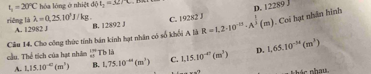 t_1=20°C hóa lỏng ở nhiệt độ t_2=32/C
D. 12289 J
riêng là lambda =0,25.10^5J/kg.
A. 12982 J B. 12892 J C. 19282 J
Câu 14. Cho công thức tính bán kính hạt nhân có số khối A là R=1,2· 10^(-15)· A^(frac 1)3(m). Coi hạt nhân hình
cầu. Thể tích của hạt nhân _(65)^(159)Tb là
A. 1,15.10^(-42)(m^3) B. 1,75.10^(-44)(m^3) C. 1,15.10^(-47)(m^3) D. 1,65.10^(-34)(m^3)
khác nhau.