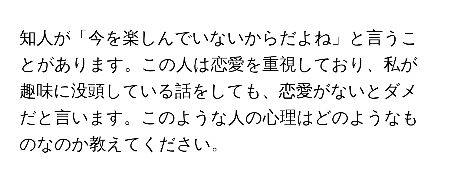 知人が「今を楽しんでいないからだよね」と言うことがあります。この人は恋愛を重視しており、私が趣味に没頭している話をしても、恋愛がないとダメだと言います。このような人の心理はどのようなものなのか教えてください。