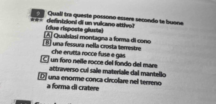 Quali tra queste possono essere secondo te buone
*** definizioni di un vulcano attivo?
(due risposte giuste)
A Qualsiasi montagna a forma di cono
B una fessura nella crosta terrestre
che erutta rocce fuse e gas
C un foro nelle rocce del fondo del mar
attraverso cui sale materiale dal mantello
D una enorme conca circolare nel terreno
a forma di cratere