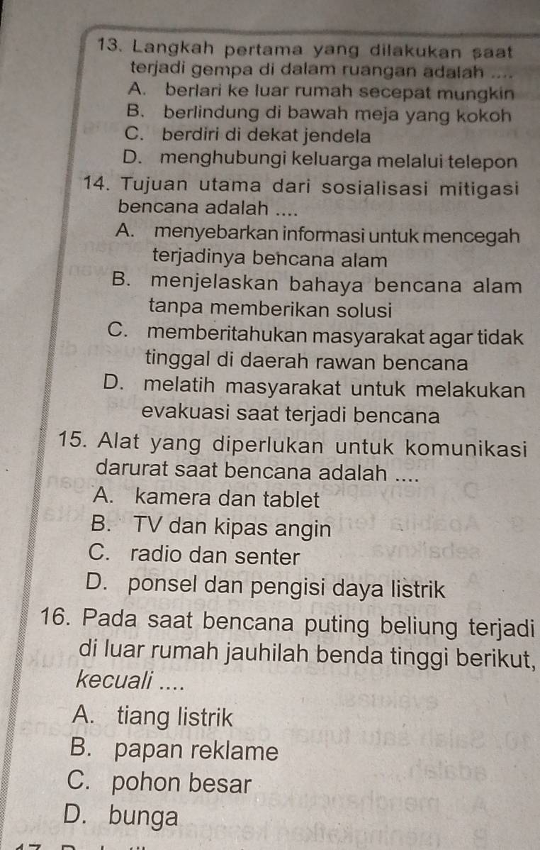 Langkah pertama yang dilakukan saat
terjadi gempa di dalam ruangan adalah ....
A. berlari ke luar rumah secepat mungkin
B. berlindung di bawah meja yang kokoh
C. berdiri di dekat jendela
D. menghubungi keluarga melalui telepon
14. Tujuan utama dari sosialisasi mitigasi
bencana adalah ....
A. menyebarkan informasi untuk mencegah
terjadinya bencana alam
B. menjelaskan bahaya bencana alam
tanpa memberikan solusi
C. memberitahukan masyarakat agar tidak
tinggal di daerah rawan bencana
D. melatih masyarakat untuk melakukan
evakuasi saat terjadi bencana
15. Alat yang diperlukan untuk komunikasi
darurat saat bencana adalah ....
A. kamera dan tablet
B. TV dan kipas angin
C. radio dan senter
D. ponsel dan pengisi daya listrik
16. Pada saat bencana puting beliung terjadi
di luar rumah jauhilah benda tinggi berikut,
kecuali ....
A. tiang listrik
B. papan reklame
C. pohon besar
D. bunga