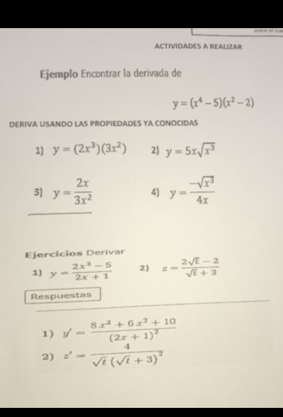 etre el ca 
ACTIVIDADES A REALIZAR 
Ejemplo Encontrar la derivada de
y=(x^4-5)(x^2-2)
DERIVA USANDO LAS PROPIEDADES YA CONOCIDAS 
1) y=(2x^3)(3x^2) 2) y=5xsqrt(x^3)
3) y= 2x/3x^2  4) y= (-sqrt(x^3))/4x 
Ejercicios Derivar 
1) y= (2x^3-5)/2x+1  2) z= (2sqrt(t)-2)/sqrt(t)+3 
Respuestas 
1) y'=frac 8x^3+6x^2+10(2x+1)^2
2) z'=frac 4sqrt(t)(sqrt(t)+3)^2