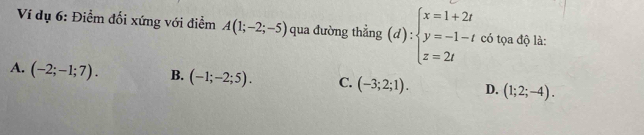 Ví dụ 6: Điểm đối xứng với điểm A(1;-2;-5) qua đường thẳng (d):beginarrayl x=1+2t y=-1-t z=2tendarray. có tọa độ là:
A. (-2;-1;7). B. (-1;-2;5). C. (-3;2;1). D. (1;2;-4).