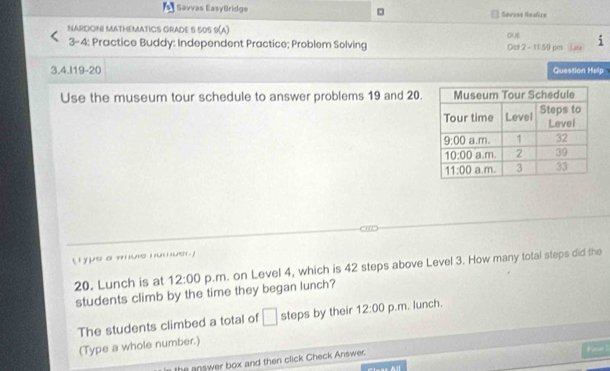 Savvas EasyBridge □ Savvas Realizs
NARDONI MATHEMATICS GRADE 5 505 9(A)
o
3-4: Practice Buddy: Independent Practice; Problem Solving Ost 2 - 11:59 pm La 1
3.4.I19-20 Question Help
Use the museum tour schedule to answer problems 19 and 20.
L r ype a whule numuer 
20. Lunch is at 12:00 p.m. on Level 4, which is 42 steps above Level 3. How many total steps did the
students climb by the time they began lunch?
The students climbed a total of □ steps by their 12:00 p.m. lunch.
(Type a whole number.)
he answer box and then click Check Answer.
Fusel