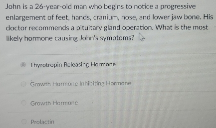 John is a 26-year -old man who begins to notice a progressive
enlargement of feet, hands, cranium, nose, and lower jaw bone. His
doctor recommends a pituitary gland operation. What is the most
likely hormone causing John's symptoms?
Thyrotropin Releasing Hormone
Growth Hormone Inhibiting Hormone
Growth Hormone
Prolactin