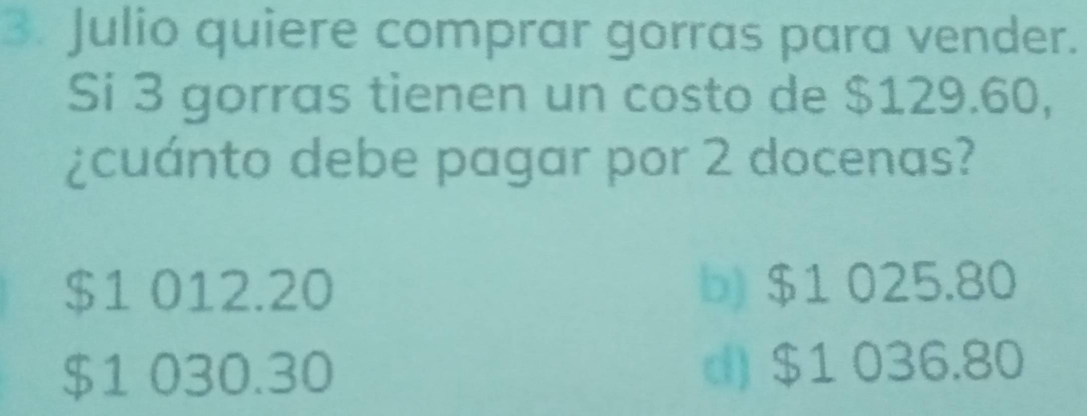 Julio quiere comprar gorras para vender.
Si 3 gorras tienen un costo de $129.60,
¿cuánto debe pagar por 2 docenas?
$1 012.20 b) $1 025.80
$1 030.30 d) $1 036.80