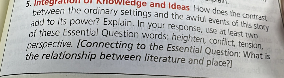 plain. 
5. Integration of Knowledge and Ideas How does the contrast 
between the ordinary settings and the awful events of this story 
add to its power? Explain. In your response, use at least two 
of these Essential Question words: heighten, conflict, tension, 
perspective. [Connecting to the Essential Question: What is 
the relationship between literature and place?]