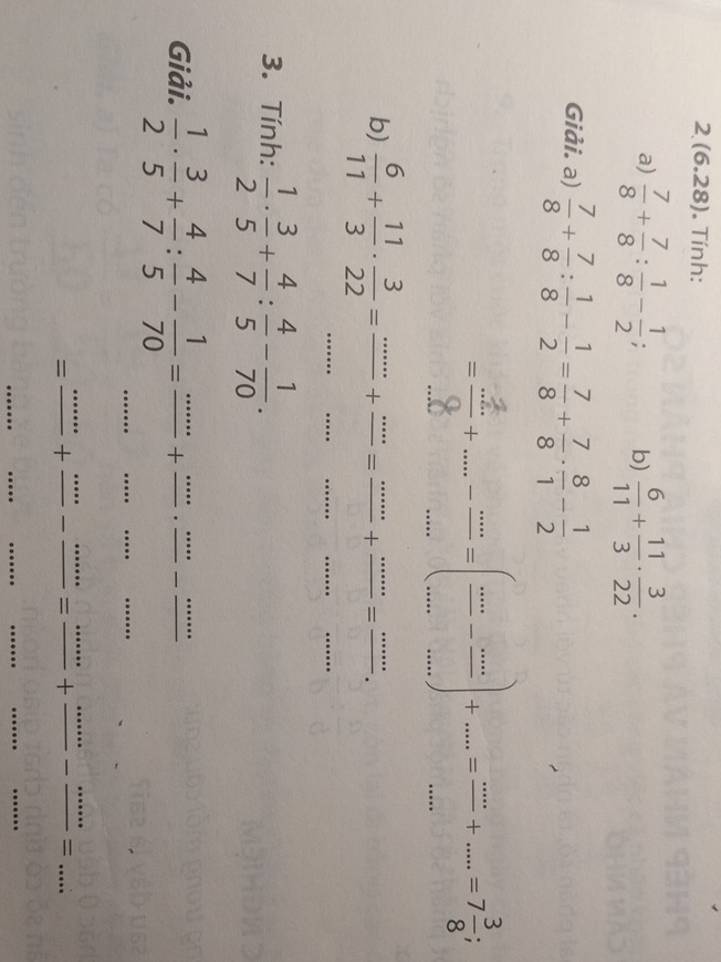 2 (6.28). Tính: 
a)  7/8 + 7/8 : 1/8 - 1/2 ; b)  6/11 + 11/3 ·  3/22 . 
Giải. a)  7/8 + 7/8 : 1/8 - 1/2 = 7/8 + 7/8 ·  8/1 - 1/2 
-+--=-(=-=+-=+-. 
b)  6/11 + 11/3 ·  3/22 = (...)/... + (...)/... = (...)/... + (...)/... = (...)/... . 
3. Tính:  1/2 ·  3/5 + 4/7 : 4/5 - 1/70 . 
_ 
_ 
Giải.  1/2 ·  3/5 + 4/7 : 4/5 - 1/70 =frac ...+frac ....frac ...-frac ...
=frac ·s +frac ·s -frac ·s =frac ·s +frac ·s ·s -frac ·s =... 
_ 
_ 
_