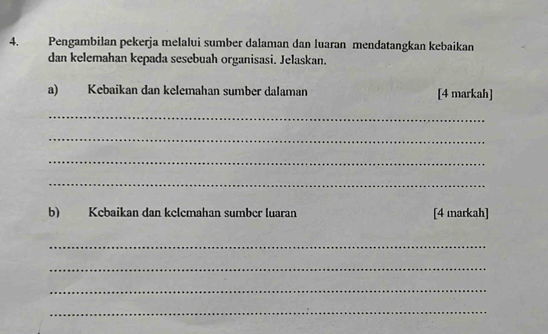 Pengambilan pekerja melalui sumber dalaman dan luaran mendatangkan kebaikan 
dan kelemahan kepada sesebuah organisasi. Jelaskan. 
a) Kebaikan dan kelemahan sumber dalaman [4 markah] 
_ 
_ 
_ 
_ 
b) Kebaikan dan kclemahan sumber luaran [4 markah] 
_ 
_ 
_ 
_