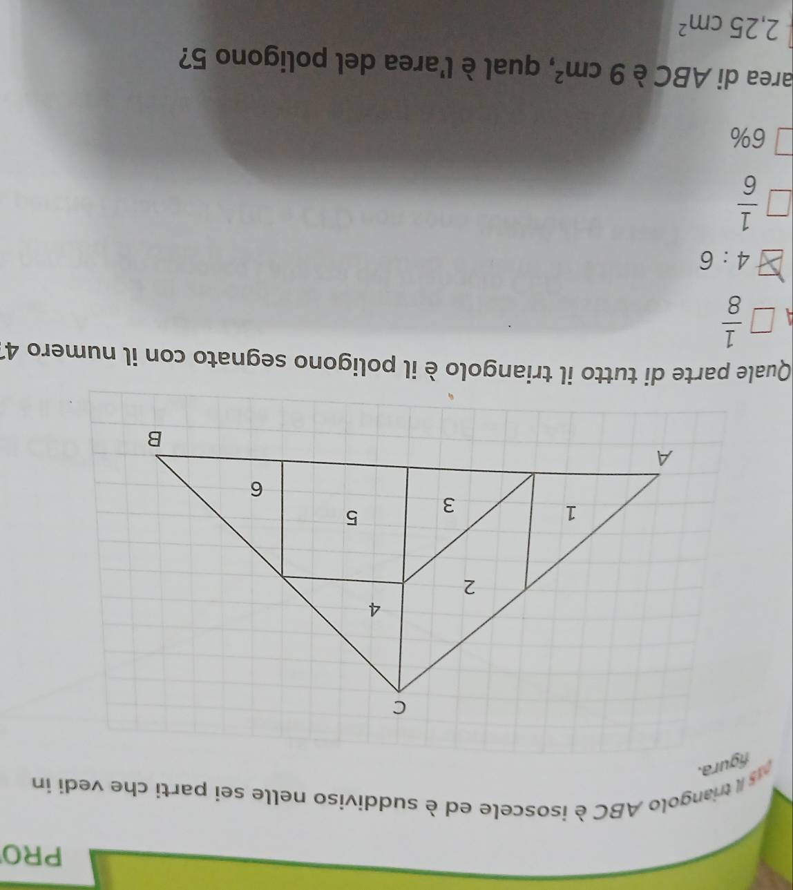 PRO
asil triangolo ABC è isoscele ed è suddiviso nelle sei parti che vedi in
fgura.
Quale parte di tutto il triangolo è il poligono segnato con il numero 41
□  1/8 
4:6
 1/6 
6%
area di ABC è 9cm^2 , qual è l'area del poligono 5?
2,25cm^2