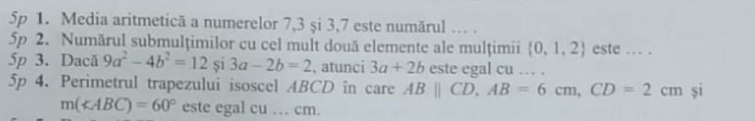 5p 1. Media aritmetică a numerelor 7, 3 și 3, 7 este numărul … . 
5p 2. Numărul submulțimilor cu cel mult două elemente ale mulțimii  0,1,2 este ... . 
5p 3. Dacă 9a^2-4b^2=12si3a-2b=2 , atunci 3a+2b este egal cu … . 
5p 4. Perimetrul trapezului isoscel ABCD in care ABparallel CD, AB=6cm, CD=2cm si
m(∠ ABC)=60° este egal cu … cm.