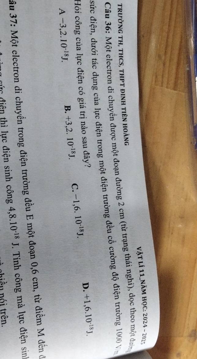 vật lí 11_năm học: 1 2024-202 
TRƯỜNG TH, THCS, THPT ĐINH TIÊN HOÀNG
Câu 36: Một electron di chuyền được một đoạn đường 2 cm (từ trạng thái nghi), dọc theo một đường
sức điện, dưới tác dụng của lực điện trong một điện trường đều cổ cường độ điện trường 1000 Vm
Hỏi công của lực điện có giá trị nào sau đây?
D. +1,6.10^(-18)J.
A-3, 2.10^(-18)J.
B. +3, 2.10^(-18)J. C. -1,6.10^(-18)J. 
ầu 37: Một electron di chuyển trong điện trường đều E một đoạn 0,6 cm, từ điểm M đến ở
đực điện thì lực điện sinh công 4, 8.10^(-18)J. Tính công mà lực điện sinh
chiều nói trên.