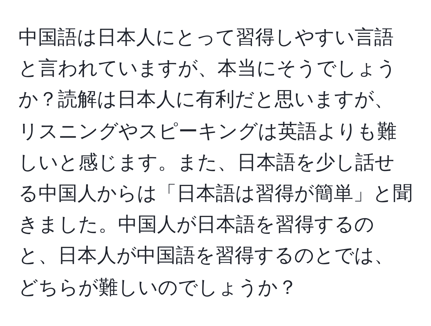 中国語は日本人にとって習得しやすい言語と言われていますが、本当にそうでしょうか？読解は日本人に有利だと思いますが、リスニングやスピーキングは英語よりも難しいと感じます。また、日本語を少し話せる中国人からは「日本語は習得が簡単」と聞きました。中国人が日本語を習得するのと、日本人が中国語を習得するのとでは、どちらが難しいのでしょうか？