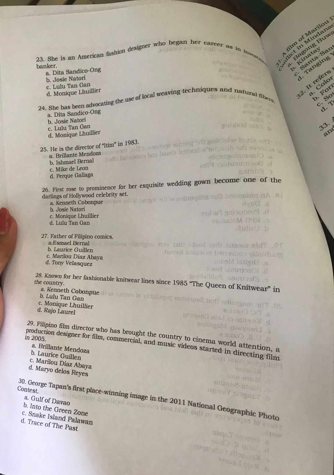 film of Marilou
23. She is an American fashion designer who began her career as in investm
flict in Mindan
banker.
. Bagong Buw
a. Dita Sandico-Ong
Kinatay
Santa-Sar
b. Josie Natori
Tanging
2. It refers
c. Lulu Tan Gan
d. Monique Lhuillier
. Coloí
24. She has been advocating the use of local weaving techniques and natural fiber
b. For
c. So
d. T
a. Dita Sandico-Ong
b. Josie Natori
c. Lulu Tan Gan
33.
d. Monique Lhuillier
ano
25. He is the director of “Itim” in 1983.
a. Brillante Mendoza
b. Ishmael Bernal
c. Mike de Leon
d. Perque Gallaga
26. First rose to prominence for her exquisite wedding gown become one of the
darlings of Hollywood celebrity set.
a. Kenneth Cobonpue
b. Josie Natori
c. Monique Lhuillier
d. Lulu Tan Gan
27. Father of Filipino comics.
a.Esmael Bernal
b. Laurice Guillen
c. Marilou Diaz Abaya
d. Tony Velasquez
28. Known for her fashionable knitwear lines since 1985 “The Queen of Knitwea r^3 in
the country.
a. Kenneth Cobonpue
b. Lulu Tan Gan
c. Monique Lhuillier
d. Rajo Laurel
29. Filipino film director who has brought the country to cinema world attention, a
in 2005.
production designer for film, commercial, and music videos started in directing film
a. Brillante Mendoza
b. Laurice Guillen
c. Marilou Diaz Abaya
d. Maryo delos Reyes
Contest. 30. George Tapan’s first place-winning image in the 2011 National Geographic Photo a. Gulf of Davao
b. Into the Green Zone
c. Snake Island Palawan
d. Trace of The Past