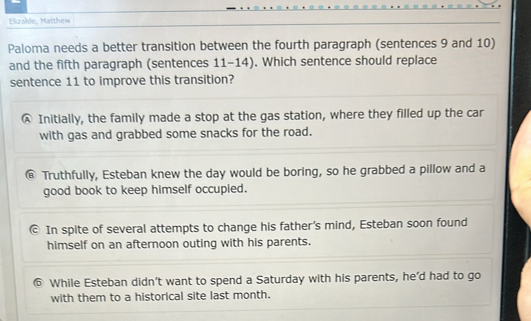 Elizalde, Matthew
Paloma needs a better transition between the fourth paragraph (sentences 9 and 10)
and the fifth paragraph (sentences 11-14). Which sentence should replace
sentence 11 to improve this transition?
A Initially, the family made a stop at the gas station, where they filled up the car
with gas and grabbed some snacks for the road.
@ Truthfully, Esteban knew the day would be boring, so he grabbed a pillow and a
good book to keep himself occupied.
© In spite of several attempts to change his father’s mind, Esteban soon found
himself on an afternoon outing with his parents.
⑥ While Esteban didn't want to spend a Saturday with his parents, he'd had to go
with them to a historical site last month.