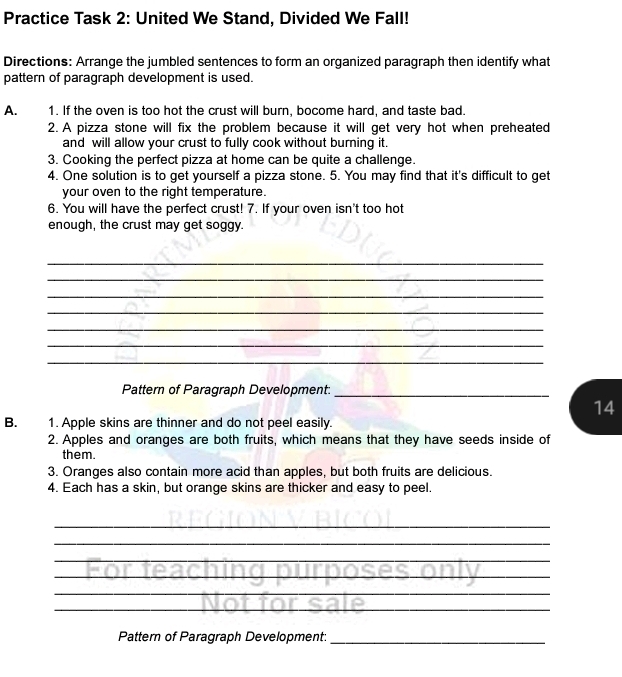 Practice Task 2: United We Stand, Divided We Fall! 
Directions: Arrange the jumbled sentences to form an organized paragraph then identify what 
pattern of paragraph development is used. 
A. 1. If the oven is too hot the crust will burn, bocome hard, and taste bad. 
2. A pizza stone will fix the problem because it will get very hot when preheated 
and will allow your crust to fully cook without burning it. 
3. Cooking the perfect pizza at home can be quite a challenge. 
4. One solution is to get yourself a pizza stone. 5. You may find that it's difficult to get 
your oven to the right temperature. 
6. You will have the perfect crust! 7. If your oven isn't too hot 
enough, the crust may get soggy. 
_ 
_ 
_ 
_ 
_ 
_ 
_ 
Pattern of Paragraph Development:_ 
14 
B. 1. Apple skins are thinner and do not peel easily. 
2. Apples and oranges are both fruits, which means that they have seeds inside of 
them. 
3. Oranges also contain more acid than apples, but both fruits are delicious. 
4. Each has a skin, but orange skins are thicker and easy to peel. 
_ 
_ 
_ 
_ 
_ 
_ 
Pattern of Paragraph Development:_