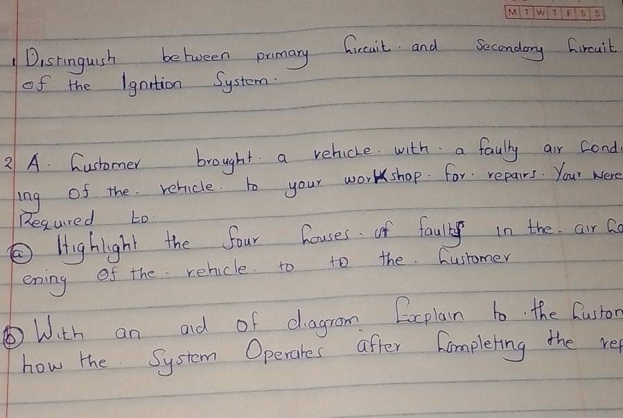 Dishinguish between promary freait and Secondory Giruit 
of the Igntion System. 
21 A. Customer brought a relucke with a faully air cond 
ing of the relicle. to your worshop. for repairs. Your were 
Regured to. 
②Highight the four houses of faully in the air a 
ening of the relicle to to the Ausromer 
With an ad of dagrom Eocplan to. the Custor 
how the System Operates after hompleting the re