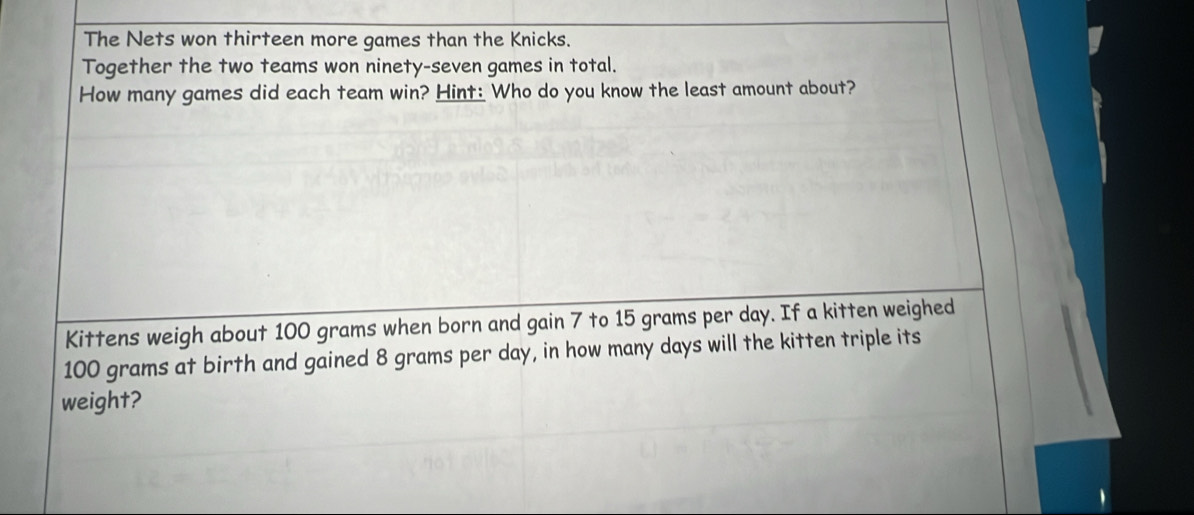 The Nets won thirteen more games than the Knicks. 
Together the two teams won ninety-seven games in total. 
How many games did each team win? Hint: Who do you know the least amount about? 
Kittens weigh about 100 grams when born and gain 7 to 15 grams per day. If a kitten weighed
100 grams at birth and gained 8 grams per day, in how many days will the kitten triple its 
weight?