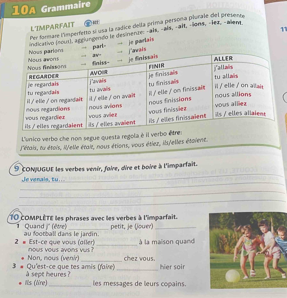 10A Grammaire 
L'IMPARFAIT N022 
Per formare l’imperfetto si usa la radice della prima persona plurale del presente 
11 
indicativo (nous), aggiungendo le desinenze: -ais, -ais, -ait, -ions, -iez, -aient. 
parl- → je parlais 
ons 
’avais 
L'unico verbo che non segue questa regola è il ver 
J'étais, tu étais, il/elle était, nous étions, vous étiez, ils/elles étaient. 
9 cONJUGUE les verbes venir, faire, dire et boire à l’imparfait. 
_ 
Je venais, tu. . . 
_ 
_ 
_ 
10 cOMPLÈTE les phrases avec les verbes à l’imparfait. 
1 Quand j' (être) _petit, je (jouer)_ 
au football dans le jardin. 
2 - Est-ce que vous (aller) _à la maison quand 
nous vous avons vus ? 
Non, nous (venir) _chez vous. 
3 ■ Qu’est-ce que tes amis (faire) _hier soir 
à sept heures ? 
Ils (lire) _les messages de leurs copains.