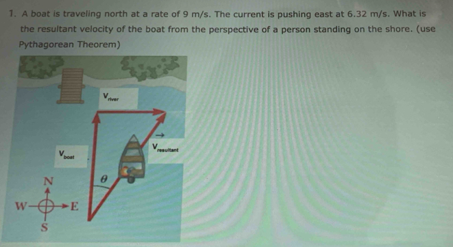 A boat is traveling north at a rate of 9 m/s. The current is pushing east at 6.32 m/s. What is 
the resultant velocity of the boat from the perspective of a person standing on the shore. (use 
Pythagorean Theorem)