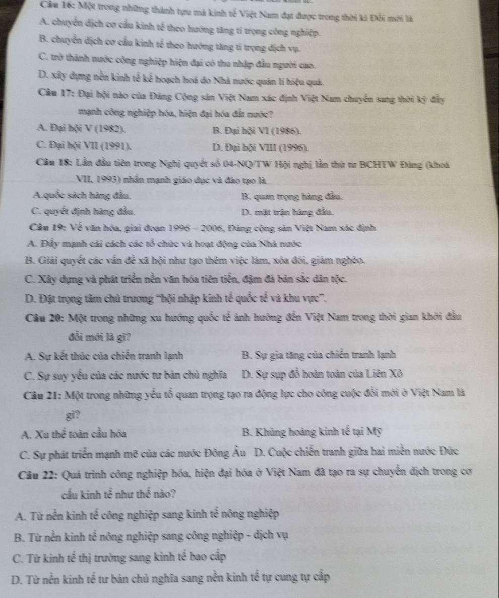Cầu 16: Một trong những thành tựu mà kinh tế Việt Nam đạt được trong thời ki Đỗi mới là
A. chuyển dịch cơ cầu kinh tế theo hướng tăng tỉ trọng công nghiệp.
B. chuyển dịch cơ cầu kinh tế theo hướng tăng tỉ trọng địch vụ.
C. trở thành nước công nghiệp hiện đại có thu nhập đầu người cao.
D. xây dựng nền kinh tế kế hoạch hoá do Nhà nước quân lí hiệu quả.
Câu 17: Đại hội nào của Đảng Cộng sản Việt Nam xác định Việt Nam chuyển sang thời kỳ đẩy
mạnh công nghiệp hóa, hiện đại hóa đắt nước?
A. Đại hội V (1982). B. Đại hội V1 (1986).
C. Đại hội VII (1991). D. Đại hội VIII (1996).
Câu 18: Lần đầu tiên trong Nghị quyết số 04-NQ/TW Hội nghị lằn thứ tư BCHTW Đảng (khoá
VII, 1993) nhần mạnh giáo dục và đào tạo là
A.quốc sách hàng đầu. B. quan trọng hàng đầu.
C. quyết định hàng đầu. D. mặt trận hàng đầu.
Câu 19: Về văn hóa, giai đoạn 1996 - 2006, Đảng cộng sản Việt Nam xác định
A. Đẩy mạnh cái cách các tổ chức và hoạt động của Nhà nước
B. Giải quyết các vấn đề xã hội như tạo thêm việc làm, xóa đói, giảm nghèo.
C. Xây dựng và phát triển nền văn hóa tiên tiến, đậm đà bản sắc dân tộc.
D. Đặt trọng tâm chủ trương “hội nhập kinh tế quốc tế và khu vực”.
Câu 20: Một trong những xu hướng quốc tế ảnh hưởng đến Việt Nam trong thời gian khởi đầu
đối mới là gì?
A. Sự kết thúc của chiến tranh lạnh B. Sự gia tăng của chiến tranh lạnh
C. Sự suy yếu của các nước tư bản chủ nghĩa D. Sự sụp đỗ hoàn toàn của Liên Xô
Câu 21: Một trong những yếu tổ quan trọng tạo ra động lực cho công cuộc đổi mới ở Việt Nam là
gi?
A. Xu thể toàn cầu hóa B. Khủng hoảng kinh tế tại Mỹ
C. Sự phát triển mạnh mẽ của các nước Đông Âu D. Cuộc chiến tranh giữa hai miền nước Đức
Câu 22: Quá trình công nghiệp hóa, hiện đại hóa ở Việt Nam đã tạo ra sự chuyển dịch trong cơ
cầu kinh tế như thể nào?
A. Từ nễn kinh tế công nghiệp sang kinh tế nông nghiệp
B. Từ nền kinh tế nông nghiệp sang công nghiệp - dịch vụ
C. Từ kinh tế thị trường sang kinh tế bao cấp
D. Từ nền kinh tế tư bản chủ nghĩa sang nền kinh tế tự cung tự cấp