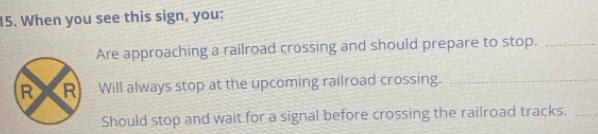 When you see this sign, you: 
Are approaching a railroad crossing and should prepare to stop._ 
Will always stop at the upcoming railroad crossing._ 
Should stop and wait for a signal before crossing the railroad tracks._