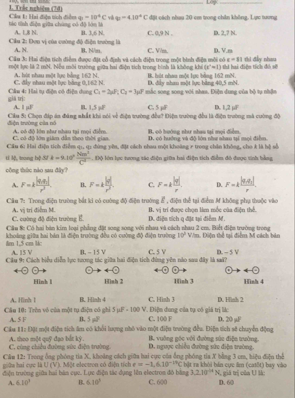 Lớp:_
1. Trắc nghiệm (7đ)
Câu 1: Hai điện tích điểm q_1=10^(-6)C yà q_2=4.10^(-6)C đặt cách nhau 20 cm trong chân không. Lực tương
tác tỉnh điện giữa chúng có độ lớn là
A. 1,8 N. B. 3,6 N. C. 0,9 N . D. 2,7 N.
Câu 2: Đơn vị của cường độ điện trường là
A, N. B. N/m C. V/m. D. V.m
Câu 3: Hai điện tích điểm được đặt cổ định và cách điện trong một bình điện môi có varepsilon =81 thì đầy nhau
một lực là 2 mN. Nếu môi trường giữa hai điện tích trong bình là không khi (varepsilon^,approx l) thì hai điện tích đó sẽ
A. hút nhau một lực bằng 162 N. B. hút nhau một lực bằng 162 mN.
C. đầy nhau một lực bằng 0,162 N. D. đầy nhau một lực bằng 40,5 mN.
Câu 4: Hai tụ điện có điện dung C_1=2mu F;C_2=3mu F mắc song song với nhau. Điện dung của bộ tụ nhận
giá trị:
A. I µF B. 1,5 µF C. 5 µF D. 1,2 µF
Câu 5: Chọn đáp án đúng nhất khi nói vc^2 điện trường đều? Điện trường đều là điện trường mả cường độ
điện trường của nó
A. có độ lớn như nhau tại mọi điểm. B, có hướng như nhau tại mọi điểm.
C. có độ lớn giảm dần theo thời gian. D. có hướng và độ lớn như nhau tại mọi điểm.
Câu 6: Hai điện tích điểm q1, q2 đứng yên, đặt cách nhau một khoảng 7 trong chân không, cho k là hệ số
ti lệ, trong hệ SI k=9.10^9 Nm^2/C^2 . Độ lớn lực tương tác điện giữa hai điện tích điểm đó được tính bằng
công thức nào sau đây?
A. F=kfrac |q_1q_2|r^2. B. F=k |q|/r^2 . C. F=k |q|/r . D. F=kfrac |q_1q_2|r.
Câu 7: Trong điện trường bất kì có cường độ điện trường vector E , điện thế tại điểm M không phụ thuộc vào
A. vị trí điểm M. B. vi trí được chọn làm mốc của điện thế.
C. cường độ điện trường vector E. D. điện tích q đặt tại điểm M.
Câu 8: Có hai bản kim loại phẳng đặt song song với nhau và cách nhau 2 cm. Biết điện trường trong
khoảng giữa hai bản là điện trường đều có cường độ điện trường 10^3V/m. Điện thể tại điểm M cách bản
âm 1,5 cm là:
A. 15 V B. - 15 V C. 5 V D. - 5 V
Câu 9: Cách biểu diễn lực tương tác giữa hai điện tích đứng yên nào sau đây là sai?
a
Hình 1 Hình 2 Hình 3 Hình 4
A. Hinh 1 B. Hình 4 C. Hình 3 D. Hình 2
Câu 10: Trên vô của một tụ điện có ghì 5 μF - 100 * V. Điện dung của tụ có giá trị là:
A. 5 F B. 5 µF C. 100 F D. 20 µF
Câu 11: Đặt một điện tích âm có khối lượng nhỏ vào một điện trường đều. Điện tích sẽ chuyển động
A. theo một quỹ đạo bắt kỳ. B. vuông góc với đường sức điện trường.
C. cùng chiều đường sức điện trường.  D. ngược chiều đường sức điện trường.
Câu 12: Trong ổng phỏng tia X, khoảng cách giữa hai cực của ống phóng tia X bằng 3 cm, hiệu điện thể
giữa hai cực là U (V). Một electron có điện tích e=-1,6.10^(-19)C bật ra khỏi bản cực âm (catôt) bay vào
điện trường giữa hai bản cực. Lực điện tác dụng lên electron đó bằng 3,2.10^(-14)N , giá trị của U là:
A. 6.10^3 B. 6.10^5 C. 600 D. 60