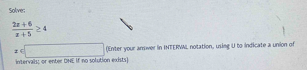 Solve:
 (2x+6)/x+5 ≥ 4
x∈ □ (Enter your answer in INTERVAL notation, using U to indicate a union of 
intervals; or enter DNE if no solution exists)