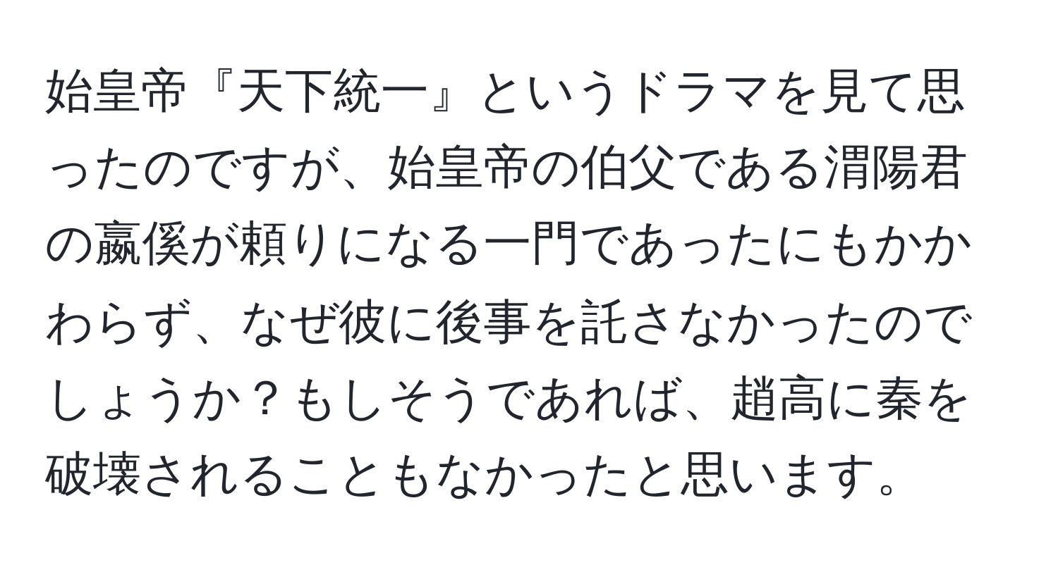 始皇帝『天下統一』というドラマを見て思ったのですが、始皇帝の伯父である渭陽君の嬴傒が頼りになる一門であったにもかかわらず、なぜ彼に後事を託さなかったのでしょうか？もしそうであれば、趙高に秦を破壊されることもなかったと思います。