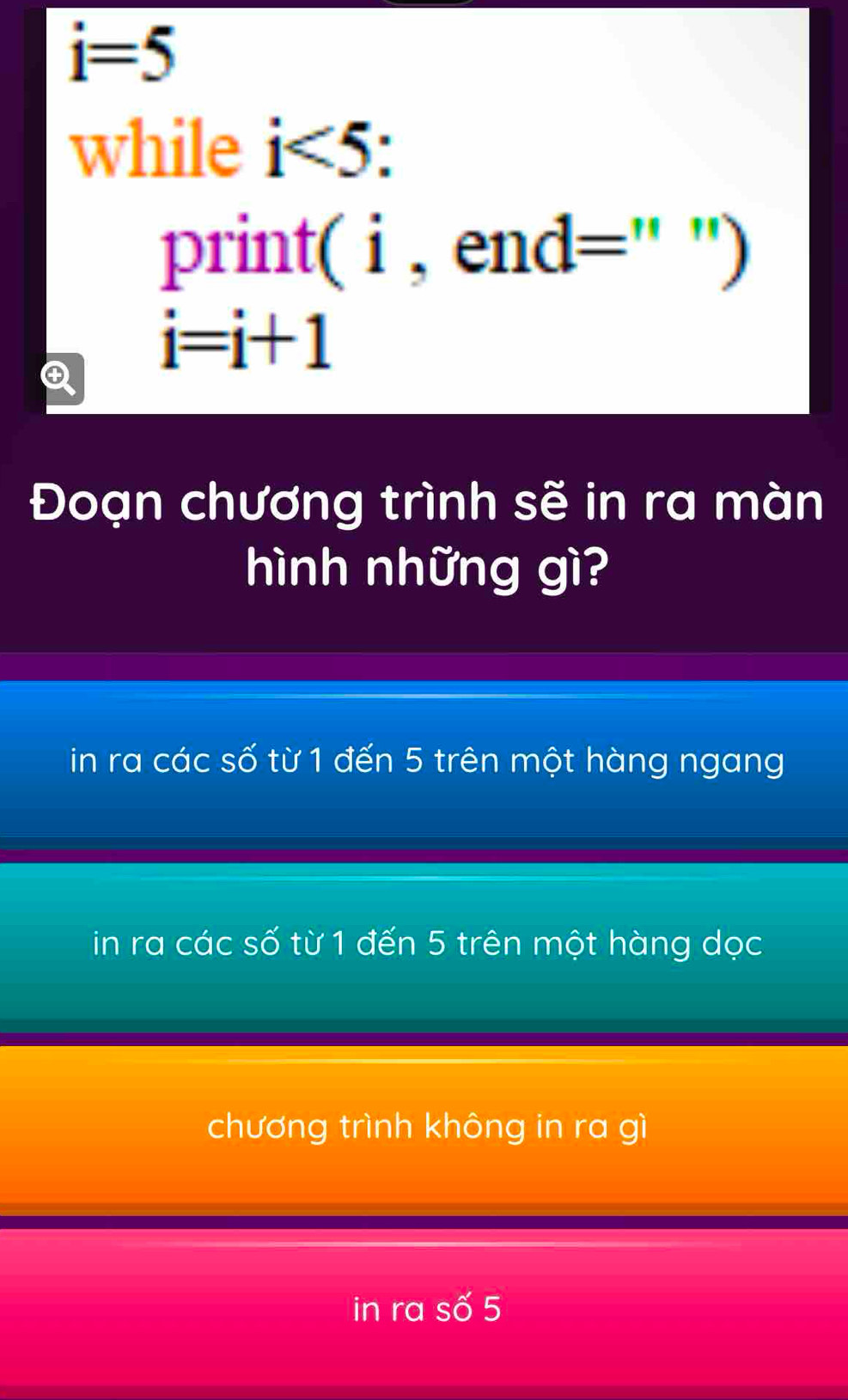 i=5
while i<5</tex> 
print( i , end=" ')
i=i+1
Đoạn chương trình sẽ in ra màn
hình những gì?
in ra các số từ 1 đến 5 trên một hàng ngang
in ra các số từ 1 đến 5 trên một hàng dọc
chương trình không in ra gì
in ra Swidehat O 5