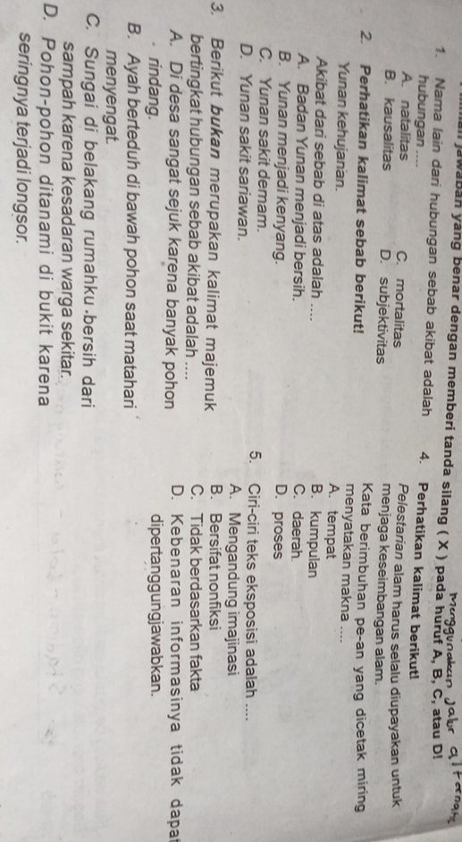 awaban yang benar dengan memberi tanda silang ( X ) pada huruf A, B, C, atau D!
1. Nama lain dari hubungan sebab akibat adalah 4. Perhatikan kalimat berikut!
hubungan ....
Pelestarian alam harus selalu diupayakan untuk
A. natalitas C. mortalitas menjaga keseimbangan alam.
B. kausalitas D. subjektivitas
2. Perhatikan kalimat sebab berikut! Kata berimbuhan pe-an yang dicetak miring
menyatakan makna ....
Yunan kehujanan. A. tempat
Akibat dari sebab di atas adalah ....
B. kumpulan
A. Badan Yunan menjadi bersih. C. daerah.
B. Yunan menjadi kenyang. D. proses
C. Yunan sakit demam. 5. Ciri-ciri teks eksposisi adalah ....
D. Yunan sakit sariawan. A. Mengandung imajinasi
3. Berikut bukan merupakan kalimat majemuk B. Bersifat nonfiksi
bertingkat hubungan sebab akibat adalah .... C. Tidak berdasarkan fakta
A. Di desa sangat sejuk karena banyak pohon D. Kebenaran informasinya tidak dapat
rindang. dipertanggungjawabkan.
B. Ayah berteduh di bawah pohon saat matahari
menyengat.
C. Sungai di belakang rumahku bersih dari
sampah karena kesadaran warga sekitar.
D. Pohon-pohon ditanami di bukit karena
seringnya terjadi longsor.