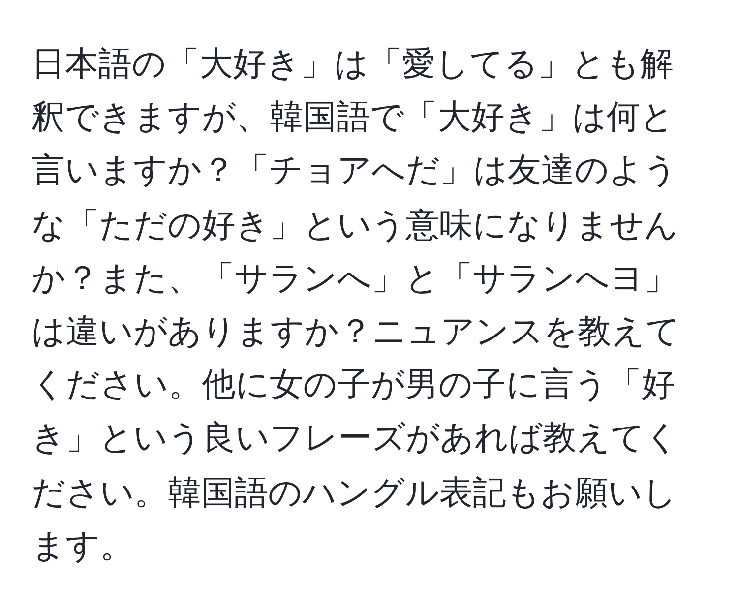 日本語の「大好き」は「愛してる」とも解釈できますが、韓国語で「大好き」は何と言いますか？「チョアへだ」は友達のような「ただの好き」という意味になりませんか？また、「サランへ」と「サランへヨ」は違いがありますか？ニュアンスを教えてください。他に女の子が男の子に言う「好き」という良いフレーズがあれば教えてください。韓国語のハングル表記もお願いします。