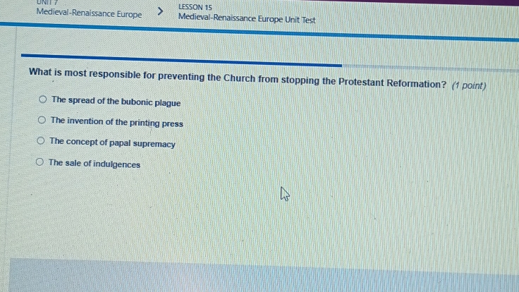 LESSON 15
Medieval-Renaissance Europe Medieval-Renaissance Europe Unit Test
What is most responsible for preventing the Church from stopping the Protestant Reformation? (1 point)
The spread of the bubonic plague
The invention of the printing press
The concept of papal supremacy
The sale of indulgences