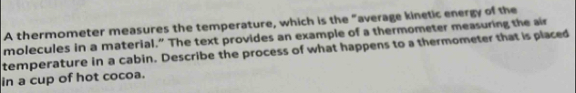 A thermometer measures the temperature, which is the "average kinetic energy of the 
molecules in a material.” The text provides an example of a thermometer measuring the air 
temperature in a cabin. Describe the process of what happens to a thermometer that is placed 
in a cup of hot cocoa.