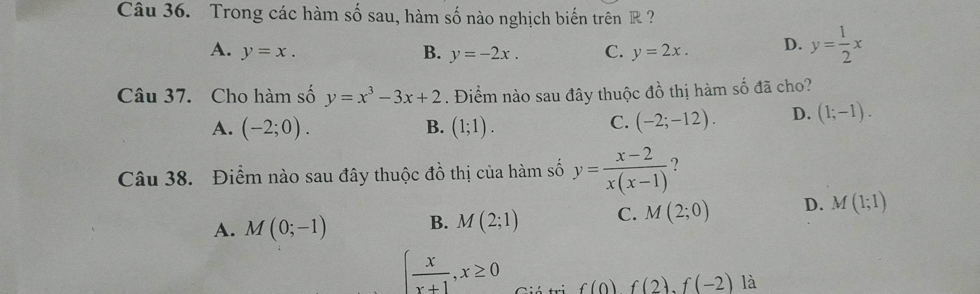 Trong các hàm số sau, hàm số nào nghịch biến trên R ?
A. y=x. B. y=-2x. C. y=2x.
D. y= 1/2 x
Câu 37. Cho hàm số y=x^3-3x+2. Điểm nào sau đây thuộc đồ thị hàm số đã cho?
A. (-2;0). B. (1;1).
C. (-2;-12).
D. (1;-1). 
Câu 38. Điểm nào sau đây thuộc đồ thị của hàm số y= (x-2)/x(x-1) 
A. M(0;-1)
B. M(2;1)
C. M(2;0)
D. M(1;1)
∈t  x/x+1 , x≥ 0
f(0)f(2). f(-2) là