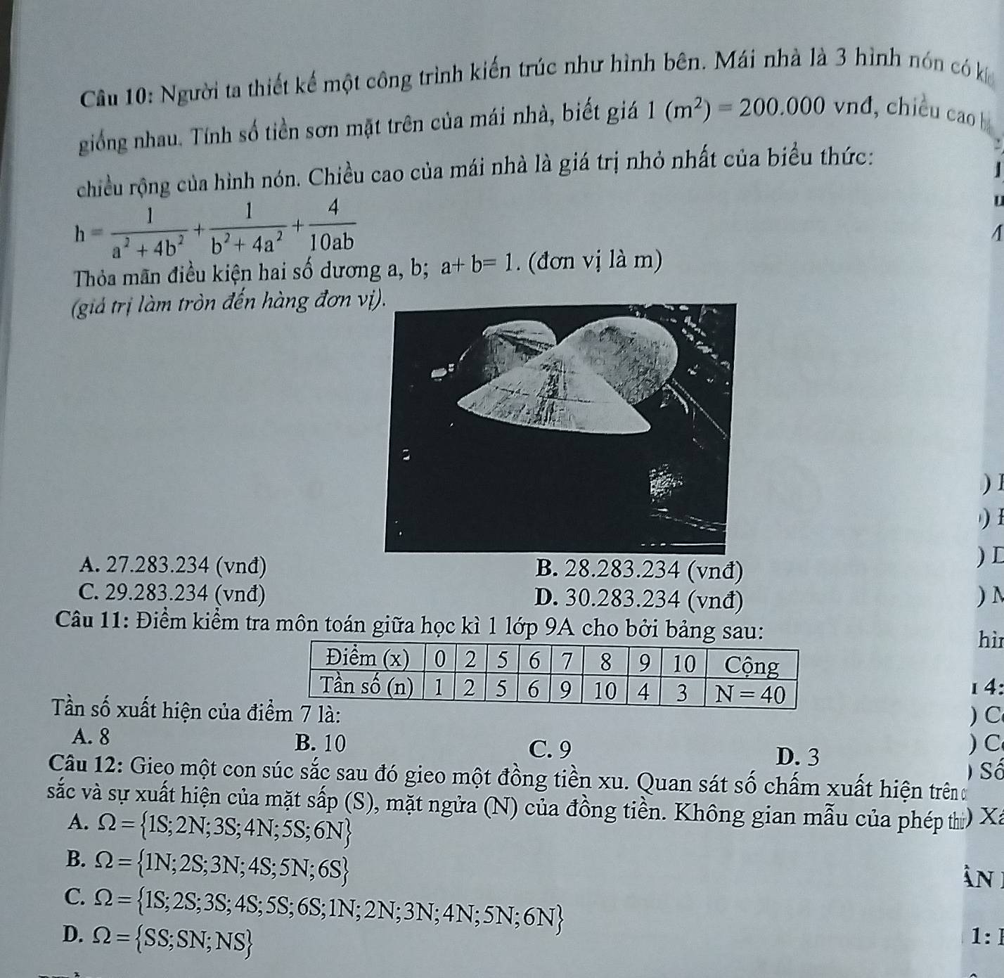 Người ta thiết kế một công trình kiến trúc như hình bên. Mái nhà là 3 hình nón có k
giống nhau. Tính số tiền sơn mặt trên của mái nhà, biết giá 1(m^2)=200.000vnd , chiều cao b
chiều rộng của hình nón. Chiều cao của mái nhà là giá trị nhỏ nhất của biểu thức:
h= 1/a^2+4b^2 + 1/b^2+4a^2 + 4/10ab 
U
Thỏa mãn điều kiện hai số dương a, b; a+b=1. (đơn vị là m)
(giả trị làm tròn đến hàng đơn v
) 1
)
A. 27.283.234 (vnđ) B. 28.283.234 (vnđ)
) D
C. 29.283.234 (vnđ) D. 30.283.234 (vnđ) ) N
Câu 11: Điểm kiểm tra môn toán giữa học kì 1 lớp 9A cho bởi bảng sau:
hì
14:
Tần số xuất hiện của đilà: ) C
A. 8 B. 10 C. 9 ) C
D. 3
) Số
Câu 12: Gieo một con súc sắc sau đó gieo một đồng tiền xu. Quan sát số chấm xuất hiện trênđ
sắc và sự xuất hiện của mặt sắp (S), mặt ngửa (N) của đồng tiền. Không gian mẫu của phép th) Xa
A. Omega = 1S;2N;3S;4N;5S;6N
B. Omega = 1N;2S;3N;4S;5N;6S
àn
C. Omega = 1S;2S;3S;4S;5S;6S;1N;2N;3N;4N;5N;6N
D. Omega = SS;SN;NS 1: ]