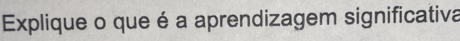 Explique o que é a aprendizagem significativa