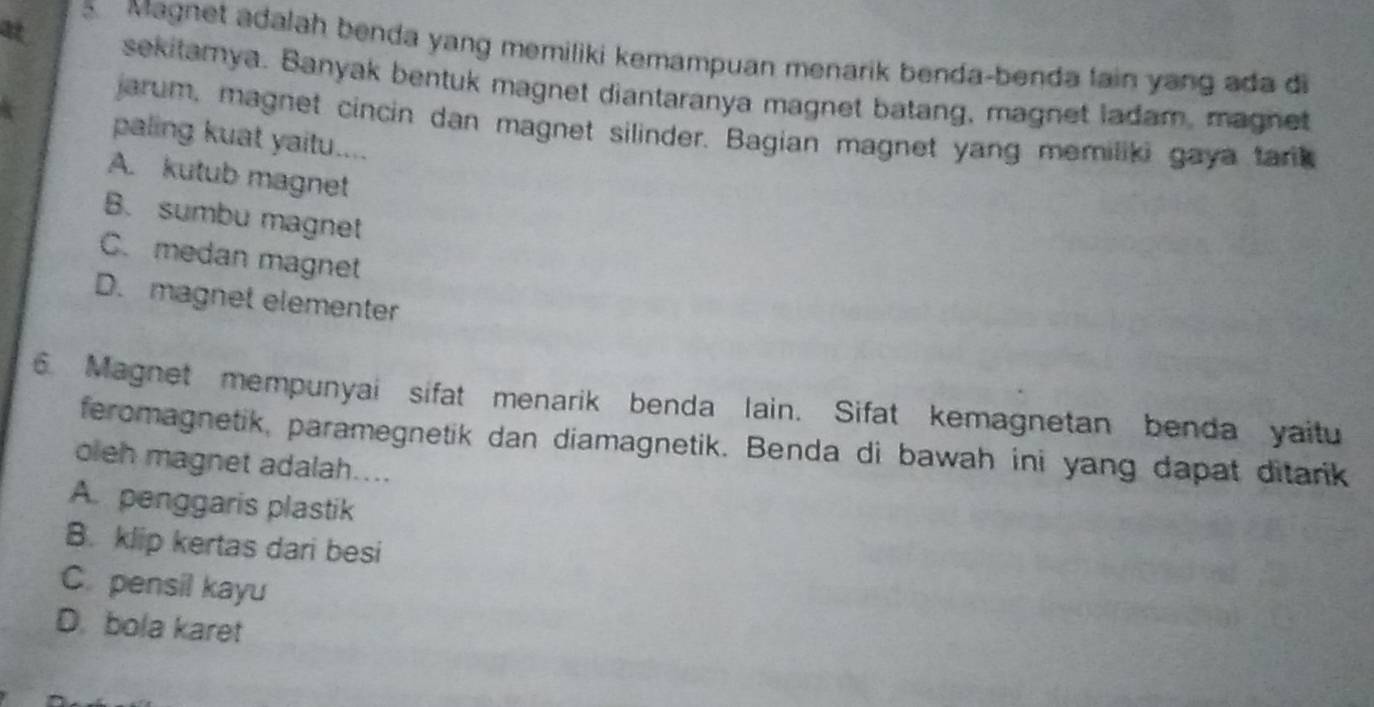 at
5 Magnet adalah benda yang memiliki kemampuan menarik benda-benda lain yang ada di
sekitamya. Banyak bentuk magnet diantaranya magnet batang, magnet ladam, magnet
jarum, magnet cincin dan magnet silinder. Bagian magnet yang memiliki gaya tark 
paling kuat yaitu....
A. kutub magnet
B. sumbu magnet
C. medan magnet
D. magnet elementer
6 Magnet mempunyai sifat menarik benda lain. Sifat kemagnetan benda yaitu
feromagnetik, paramegnetik dan diamagnetik. Benda di bawah ini yang dapat ditarik
oleh magnet adalah....
A. penggaris plastik
B. klip kertas dari besi
C. pensil kayu
D. bola karet