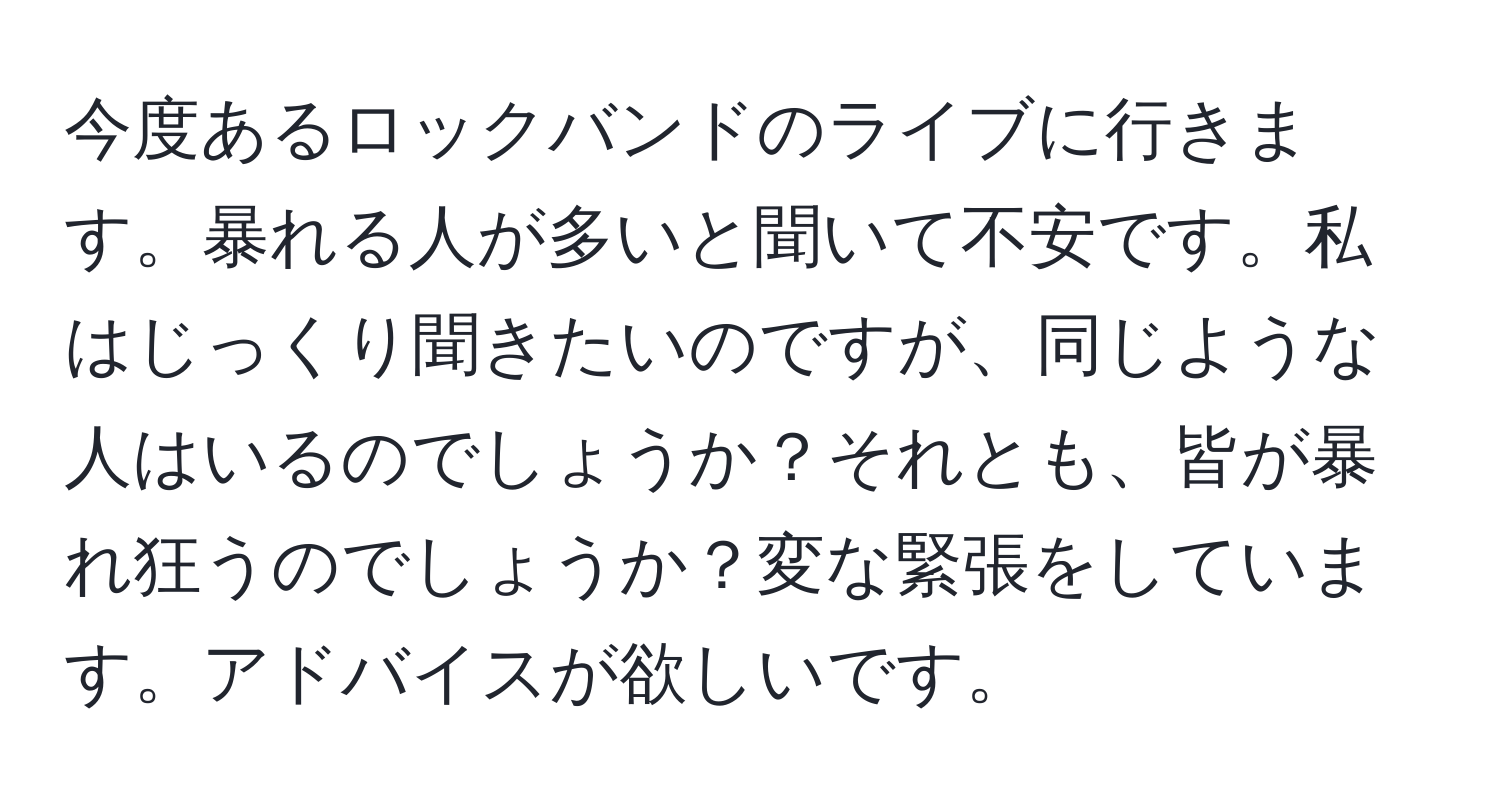 今度あるロックバンドのライブに行きます。暴れる人が多いと聞いて不安です。私はじっくり聞きたいのですが、同じような人はいるのでしょうか？それとも、皆が暴れ狂うのでしょうか？変な緊張をしています。アドバイスが欲しいです。